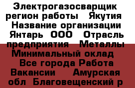 Электрогазосварщик(регион работы - Якутия) › Название организации ­ Янтарь, ООО › Отрасль предприятия ­ Металлы › Минимальный оклад ­ 1 - Все города Работа » Вакансии   . Амурская обл.,Благовещенский р-н